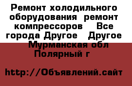 Ремонт холодильного оборудования, ремонт компрессоров. - Все города Другое » Другое   . Мурманская обл.,Полярный г.